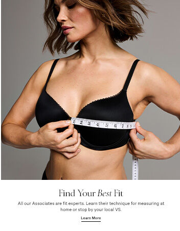 Find Your Best Fit. All our Associates are fit experts. Learn their technique for measuring at home or stop by your local VS. LEARN MORE. FIND YOUR STORE.